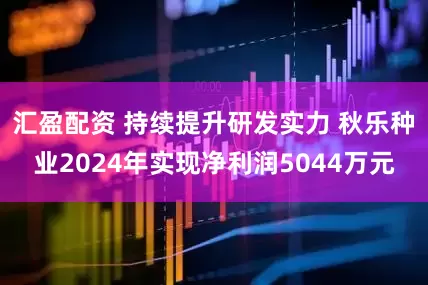 汇盈配资 持续提升研发实力 秋乐种业2024年实现净利润5044万元