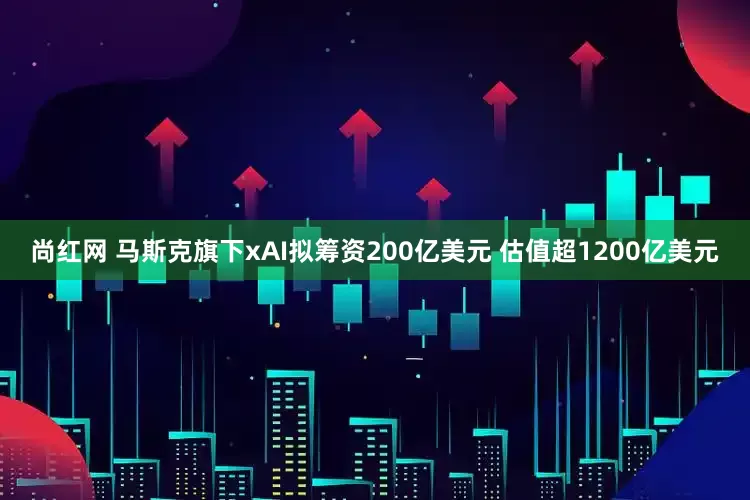 尚红网 马斯克旗下xAI拟筹资200亿美元 估值超1200亿美元