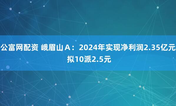 公富网配资 峨眉山Ａ：2024年实现净利润2.35亿元 拟10派2.5元