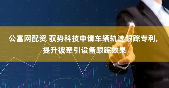 公富网配资 驭势科技申请车辆轨迹跟踪专利, 提升被牵引设备跟踪效果