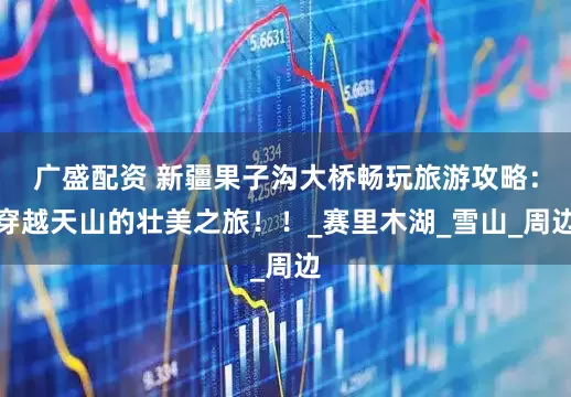 广盛配资 新疆果子沟大桥畅玩旅游攻略：穿越天山的壮美之旅！！_赛里木湖_雪山_周边