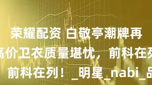 荣耀配资 白敬亭潮牌再陷风波：高价卫衣质量堪忧，前科在列！_明星_nabi_品牌
