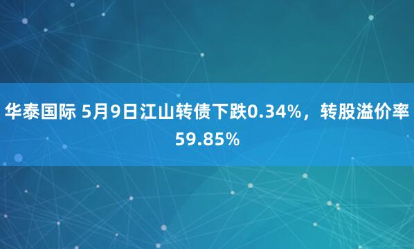 华泰国际 5月9日江山转债下跌0.34%，转股溢价率59.85%