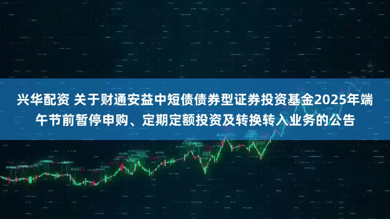 兴华配资 关于财通安益中短债债券型证券投资基金2025年端午节前暂停申购、定期定额投资及转换转入业务的公告