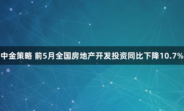 中金策略 前5月全国房地产开发投资同比下降10.7%