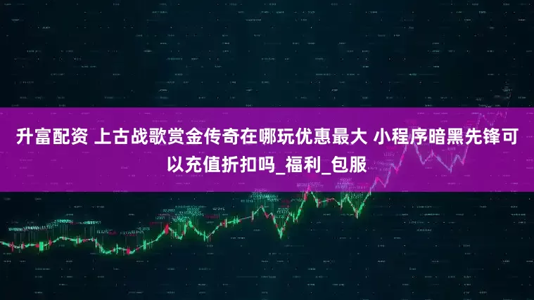 升富配资 上古战歌赏金传奇在哪玩优惠最大 小程序暗黑先锋可以充值折扣吗_福利_包服