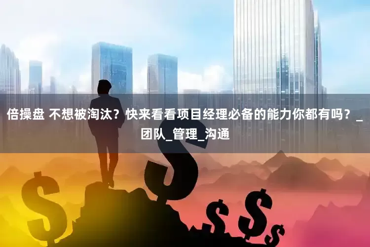 倍操盘 不想被淘汰？快来看看项目经理必备的能力你都有吗？_团队_管理_沟通