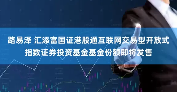 路易泽 汇添富国证港股通互联网交易型开放式指数证券投资基金基金份额即将发售