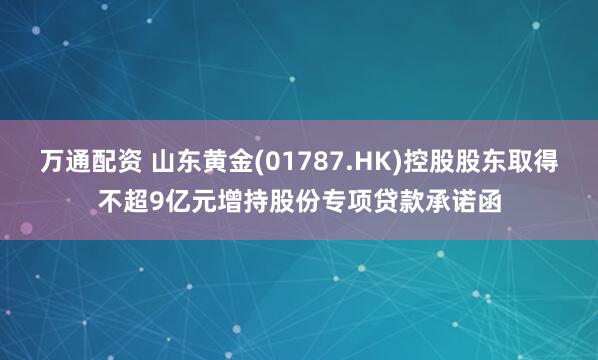 万通配资 山东黄金(01787.HK)控股股东取得不超9亿元增持股份专项贷款承诺函