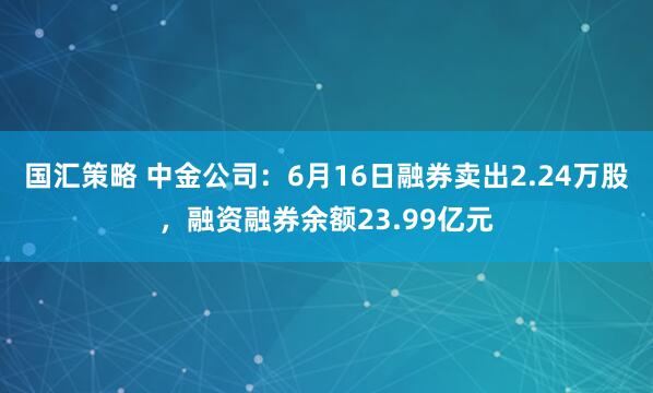 国汇策略 中金公司：6月16日融券卖出2.24万股，融资融券余额23.99亿元