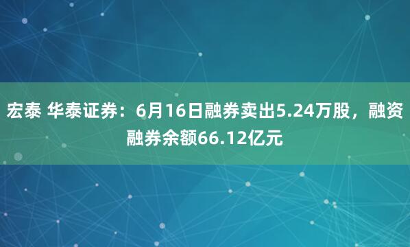 宏泰 华泰证券：6月16日融券卖出5.24万股，融资融券余额66.12亿元